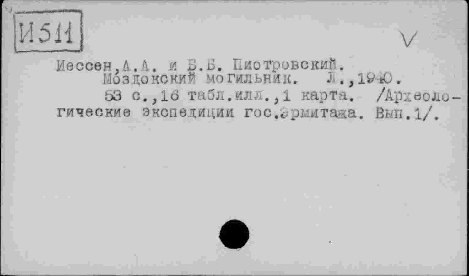 ﻿ЇЇ5Й1	V
I.... ...
Иессен.А.А. и В.Б. Пиотровский. МОЗДОКСКИЙ МОГИЛЬНИК. X.jlV-tO. 53 с.,16 табл.илл.,1 карта. /Археоло-
гические экспедиции гос.Эрмитажа. Вып.1/.